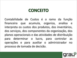 CONCEITO
Contabilidade de Custos é o ramo da função
financeira que acumula, organiza, analisa e
interpreta os custos dos produtos, dos inventários,
dos serviços, dos componentes da organização, dos
planos operacionais e das atividades de distribuição
para determinar o lucro, para controlar as
operações e para auxiliar o administrador no
processo de tomada de decisão.
 