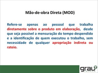 Refere-se apenas ao pessoal que trabalha
diretamente sobre o produto em elaboração, desde
que seja possível a mensuração do tempo despendido
e a identificação de quem executou o trabalho, sem
necessidade de qualquer apropriação indireta ou
rateio.
Mão-de-obra Direta (MOD)
 