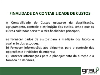FINALIDADE DA CONTABILIDADE DE CUSTOS
A Contabilidade de Custos ocupa-se da classificação,
agrupamento, controle e atribuição dos custos, sendo que os
custos coletados servem a três finalidades principais:
a) Fornecer dados de custos para a medição dos lucros e
avaliação dos estoques.
b) Fornecer informações aos dirigentes para o controle das
operações e atividades da empresa.
c) Fornecer informações para o planejamento da direção e a
tomada de decisões.
 