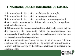 FINALIDADE DA CONTABILIDADE DE CUSTOS
1. A determinação dos custos dos fatores de produção;
2. A determinação dos custos de qualquer natureza;
3. A determinação dos custos dos setores de uma organização
4. A redução dos custos dos fatores de produção, de qualquer
atividade da empresa;
5. O levantamento dos custos dos desperdícios, do tempo ocioso
dos operários, da capacidade ociosa do equipamento, dos
produtos danificados, do trabalho necessário para conserto, dos
serviços de garantia dos produtos;
6. A determinação da época em que se deve desfazer de um
equipamento, isto é, quando as despesas de manutenção e
reparos ultrapassarem os benefícios advindos da utilização do
equipamento;
 