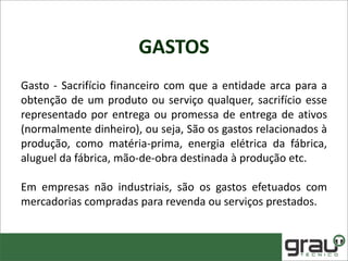 GASTOS
Gasto - Sacrifício financeiro com que a entidade arca para a
obtenção de um produto ou serviço qualquer, sacrifício esse
representado por entrega ou promessa de entrega de ativos
(normalmente dinheiro), ou seja, São os gastos relacionados à
produção, como matéria-prima, energia elétrica da fábrica,
aluguel da fábrica, mão-de-obra destinada à produção etc.
Em empresas não industriais, são os gastos efetuados com
mercadorias compradas para revenda ou serviços prestados.
 