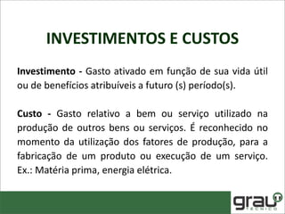 INVESTIMENTOS E CUSTOS
Investimento - Gasto ativado em função de sua vida útil
ou de benefícios atribuíveis a futuro (s) período(s).
Custo - Gasto relativo a bem ou serviço utilizado na
produção de outros bens ou serviços. É reconhecido no
momento da utilização dos fatores de produção, para a
fabricação de um produto ou execução de um serviço.
Ex.: Matéria prima, energia elétrica.
 
