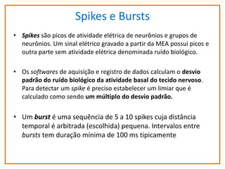 Spikes e Bursts
• Spikes são picos de atividade elétrica de neurônios e grupos de
neurônios. Um sinal elétrico gravado a partir da MEA possui picos e
outra parte sem atividade elétrica denominada ruído biológico.
• Os softwares de aquisição e registro de dados calculam o desvio
padrão do ruído biológico da atividade basal do tecido nervoso.
Para detectar um spike é preciso estabelecer um limiar que é
calculado como sendo um múltiplo do desvio padrão.

• Um burst é uma sequência de 5 a 10 spikes cuja distância
temporal é arbitrada (escolhida) pequena. Intervalos entre
bursts tem duração mínima de 100 ms tipicamente

 
