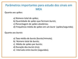 Parâmetros importantes para estudo dos sinais em
MEA
Quanto aos spikes:
a) Número total de spikes;
b) Quantidade de spikes que formam bursts;
c) Porcentagem de spikes aleatórios;
d) Frequência média de spikes em um burst (spikes/segundo);
Quanto aos bursts:

a) Taxa média de bursts (bursts/minuto);
b) Número total de bursts;
c) Média de spikes por bursts;
d) Duração dos bursts (ms);
e) Intervalo entre bursts (segundos).

 