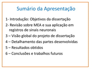 Sumário da Apresentação
1- Introdução: Objetivos da dissertação
2- Revisão sobre MEA e sua aplicação em
registros de sinais neuronais
3 – Visão global do projeto de dissertação
4 – Detalhamento das partes desenvolvidas
5 – Resultados obtidos
6 – Conclusões e trabalhos futuros

 