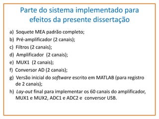 Parte do sistema implementado para
efeitos da presente dissertação
a) Soquete MEA padrão completo;
b) Pré-amplificador (2 canais);
c) Filtros (2 canais);
d) Amplificador (2 canais);
e) MUX1 (2 canais);
f) Conversor AD (2 canais);
g) Versão inicial do software escrito em MATLAB (para registro
de 2 canais);
h) Lay-out final para implementar os 60 canais do amplificador,
MUX1 e MUX2, ADC1 e ADC2 e conversor USB.

 