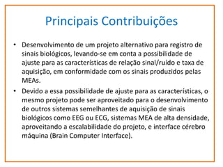 Principais Contribuições
• Desenvolvimento de um projeto alternativo para registro de
sinais biológicos, levando-se em conta a possibilidade de
ajuste para as características de relação sinal/ruído e taxa de
aquisição, em conformidade com os sinais produzidos pelas
MEAs.
• Devido a essa possibilidade de ajuste para as características, o
mesmo projeto pode ser aproveitado para o desenvolvimento
de outros sistemas semelhantes de aquisição de sinais
biológicos como EEG ou ECG, sistemas MEA de alta densidade,
aproveitando a escalabilidade do projeto, e interface cérebro
máquina (Brain Computer Interface).

 