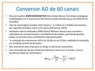 Conversor AD de 60 canais
•

•
•

•
•
•

Possível escolha: DSPIC33FJ256GP710 (Microchip) oferece 32 entradas analógicas
multiplexadas em 2 conversores AD internos (cada entrada possui um MUX de 16
entradas).
Taxa de amostragem (sample rate) máxima = 1,1 Msps (1,1 milhões de amostras
por segundo) divididas entre os 32 canais (Microchip, 2013).
Hardware interno dedicado a DMA (Direct Memory Acess) o que aumenta a
velocidade de armazenamento e transferência dos dados, permitindo guardar
dados na memória sem a interferência do processador.
A resolução dos conversores A/D é de 16 bits ou de 12 bits, podendo tal resolução
ser escolhida através do firmware.
São necessários dois chips para se atingir os 60 canais necessários.
Com resolução de 16 bits e fonte de referência interna em 3.3 volts, a menor
tensão que pode ser amostrada é:

 