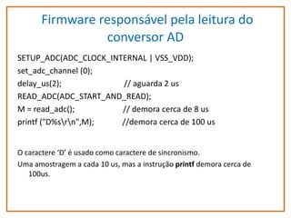 Firmware responsável pela leitura do
conversor AD
SETUP_ADC(ADC_CLOCK_INTERNAL | VSS_VDD);
set_adc_channel (0);
delay_us(2);
// aguarda 2 us
READ_ADC(ADC_START_AND_READ);
M = read_adc();
// demora cerca de 8 us
printf ("D%srn",M);
//demora cerca de 100 us
O caractere ‘D’ é usado como caractere de sincronismo.
Uma amostragem a cada 10 us, mas a instrução printf demora cerca de
100us.

 