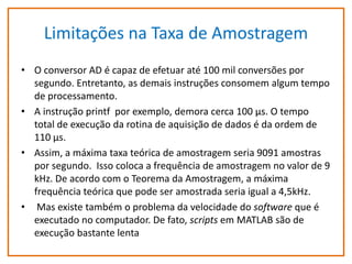 Limitações na Taxa de Amostragem
• O conversor AD é capaz de efetuar até 100 mil conversões por
segundo. Entretanto, as demais instruções consomem algum tempo
de processamento.
• A instrução printf por exemplo, demora cerca 100 µs. O tempo
total de execução da rotina de aquisição de dados é da ordem de
110 µs.
• Assim, a máxima taxa teórica de amostragem seria 9091 amostras
por segundo. Isso coloca a frequência de amostragem no valor de 9
kHz. De acordo com o Teorema da Amostragem, a máxima
frequência teórica que pode ser amostrada seria igual a 4,5kHz.
• Mas existe também o problema da velocidade do software que é
executado no computador. De fato, scripts em MATLAB são de
execução bastante lenta

 