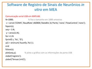 Software de Registro de Sinais de Neurônios in
vitro em MEA
Comunicação serial USB em MATLAB:
N=1000;
% fixa o tamanho em 1000 amostras
s = serial ('COM5','BaudRate',460800,'DataBits',8,'Parity','none','FlowControl','none');
fopen(s);
seq = 1:N;
y = zeros(1,N);
for i=1:N
fprintf( s, '%s', ‘D');
y(i) = str2num( fscanf(s,'%s') );
end
fclose(s);
plot(seq,y);
% plota o gráfico com as informações da porta USB
xlabel('registro');
ylabel('Tensao (mV)');

 