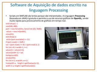 Software de Aquisição de dados escrito na
linguagem Processing
•

Scripts em MATLAB são lentos porque são interpretados. A Linguagem Processing
(baseada em JAVA) é gratuita e permite o uso de recursos gráficos de OpenGL, sendo
muito rápida para processamento de gráficos em tempo real.

void setup( ) {
size(640, 480);
port = new Serial(this, Serial.list( )[0], 9600);
values = new int[width];
smooth();
void draw( ){
while (port.available() >= 3) {
if (port.read() == 0xff) {
val = (port.read( ) << 8) | (port.read( )); }}
for (int i=0; i<width-1; i++)
values[i] = values[i+1];
values[width-1] = val;
background(0);
stroke(255);
for (int x=1; x<width; x++) {
line(width-x, height-1-getY(values[x-1]),
width-1-x, height-1-getY(values[x]));

 