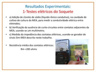 Resultados Experimentais:
1-Testes elétricos do Soquete
• a) Adição de cloreto de sódio (líquido iônico condutivo), na cavidade de
cultivo de cultura da MEA, para medir a condutividade elétrica entre
eletrodos;
• b) Verificação da ausência de curto-circuitos entre contatos adjacentes da
MEA, usando-se um multímetro;
• c) Medida da impedância dos contatos elétricos, usando-se gerador de
sinais Sim-MEA descrito neste trabalho.
• Resistência média dos contatos elétricos:
Rm =285 ohms

 
