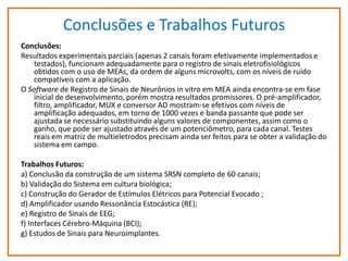 Conclusões e Trabalhos Futuros
Conclusões:
Resultados experimentais parciais (apenas 2 canais foram efetivamente implementados e
testados), funcionam adequadamente para o registro de sinais eletrofisiológicos
obtidos com o uso de MEAs, da ordem de alguns microvolts, com os níveis de ruído
compatíveis com a aplicação.
O Software de Registro de Sinais de Neurônios in vitro em MEA ainda encontra-se em fase
inicial de desenvolvimento, porém mostra resultados promissores. O pré-amplificador,
filtro, amplificador, MUX e conversor AD mostram-se efetivos com níveis de
amplificação adequados, em torno de 1000 vezes e banda passante que pode ser
ajustada se necessário substituindo alguns valores de componentes, assim como o
ganho, que pode ser ajustado através de um potenciômetro, para cada canal. Testes
reais em matriz de multieletrodos precisam ainda ser feitos para se obter a validação do
sistema em campo.
Trabalhos Futuros:
a) Conclusão da construção de um sistema SRSN completo de 60 canais;
b) Validação do Sistema em cultura biológica;
c) Construção do Gerador de Estímulos Elétricos para Potencial Evocado ;
d) Amplificador usando Ressonância Estocástica (RE);
e) Registro de Sinais de EEG;
f) Interfaces Cérebro-Máquina (BCI);
g) Estudos de Sinais para Neuroimplantes.

 
