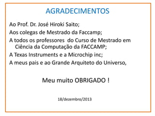 AGRADECIMENTOS
Ao Prof. Dr. José Hiroki Saito;
Aos colegas de Mestrado da Faccamp;
A todos os professores do Curso de Mestrado em
Ciência da Computação da FACCAMP;
A Texas Instruments e a Microchip inc;
A meus pais e ao Grande Arquiteto do Universo,

Meu muito OBRIGADO !
18/dezembro/2013

 