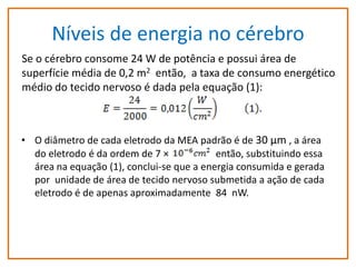 Níveis de energia no cérebro
Se o cérebro consome 24 W de potência e possui área de
superfície média de 0,2 m2 então, a taxa de consumo energético
médio do tecido nervoso é dada pela equação (1):

Se o cérebro consome 24 W de potência e possui área de superfície média de 0,2 m2
então,O diâmetro de cada eletrodo dado tecido nervoso é dada pela equação (1):
• a taxa de consumo energético médio MEA padrão é de 30 µm , a área

do eletrodo é da ordem de 7 ×
então, substituindo essa
área na equação (1), conclui-se que a energia consumida e gerada
por unidade de área de tecido nervoso submetida a ação de cada
eletrodo é de apenas aproximadamente 84 nW.

 