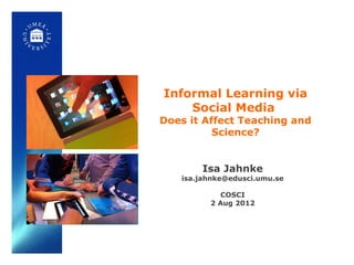 Informal Learning via
    Social Media
Does it Affect Teaching and
          Science?


       Isa Jahnke
   isa.jahnke@edusci.umu.se

           COSCI
         2 Aug 2012
 