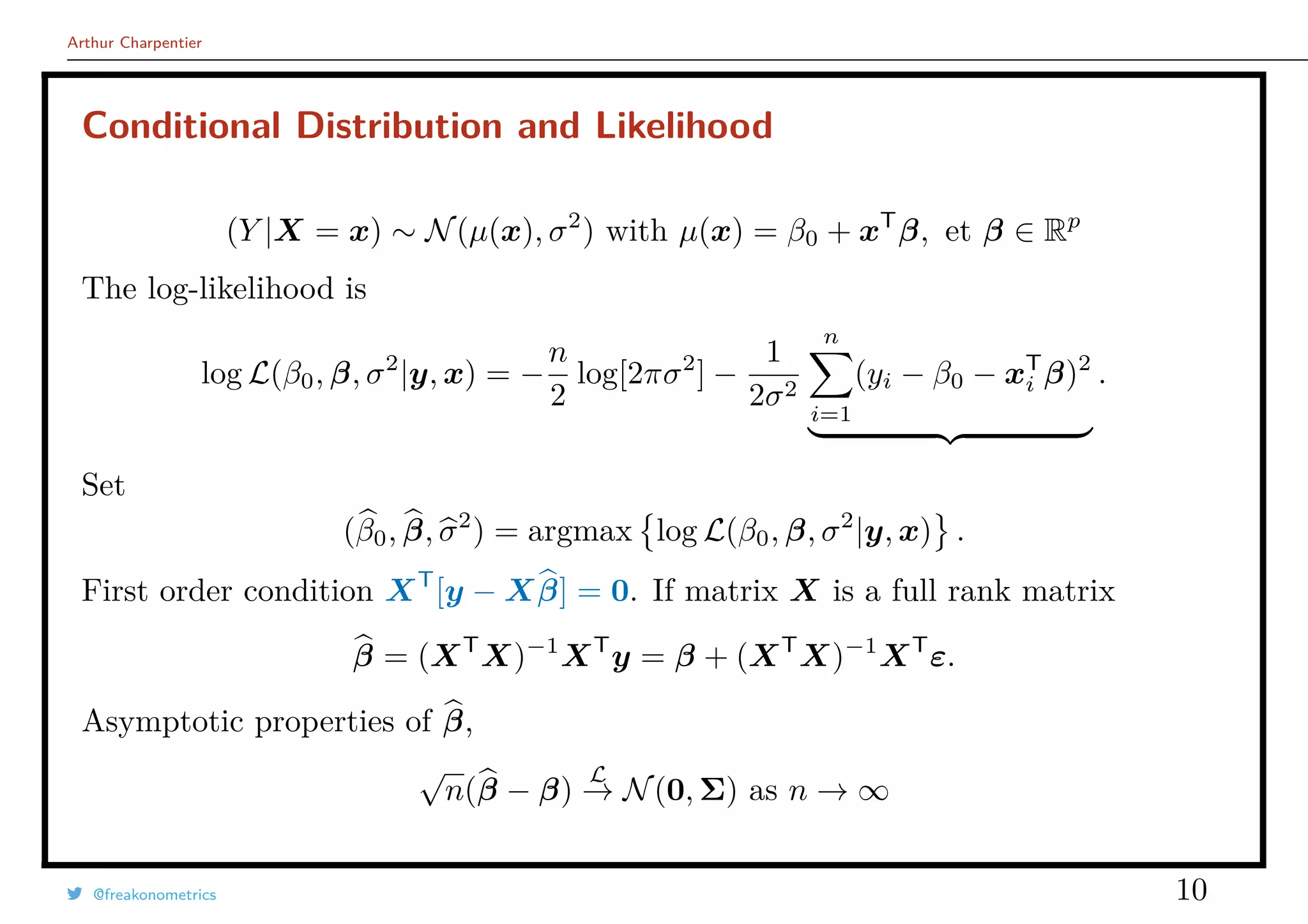 Arthur Charpentier
Conditional Distribution and Likelihood
(Y |X = x) ∼ N(µ(x), σ2
) with µ(x) = β0 + xT
β, et β ∈ Rp
The log-likelihood is
log L(β0, β, σ2
|y, x) = −
n
2
log[2πσ2
] −
1
2σ2
n
i=1
(yi − β0 − xT
i β)2
.
Set
(β0, β, σ2
) = argmax log L(β0, β, σ2
|y, x) .
First order condition XT
[y − Xβ] = 0. If matrix X is a full rank matrix
β = (XT
X)−1
XT
y = β + (XT
X)−1
XT
ε.
Asymptotic properties of β,
√
n(β − β)
L
→ N(0, Σ) as n → ∞
@freakonometrics 10
 