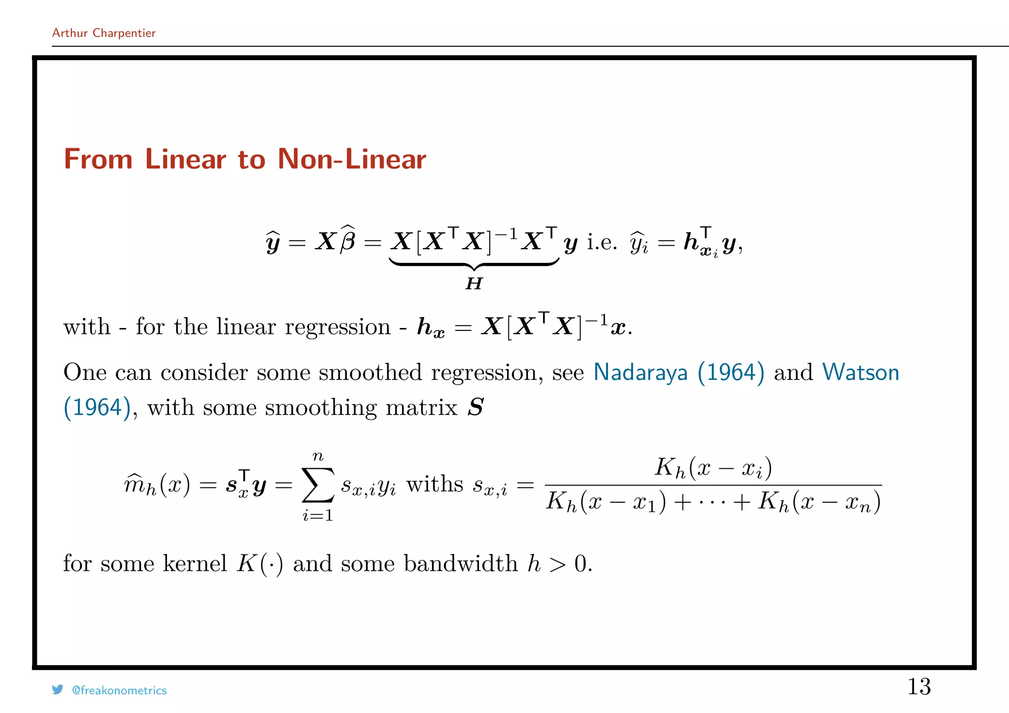 Arthur Charpentier
From Linear to Non-Linear
y = Xβ = X[XT
X]−1
XT
H
y i.e. yi = hT
xi
y,
with - for the linear regression - hx = X[XT
X]−1
x.
One can consider some smoothed regression, see Nadaraya (1964) and Watson
(1964), with some smoothing matrix S
mh(x) = sT
xy =
n
i=1
sx,iyi withs sx,i =
Kh(x − xi)
Kh(x − x1) + · · · + Kh(x − xn)
for some kernel K(·) and some bandwidth h > 0.
@freakonometrics 13
 