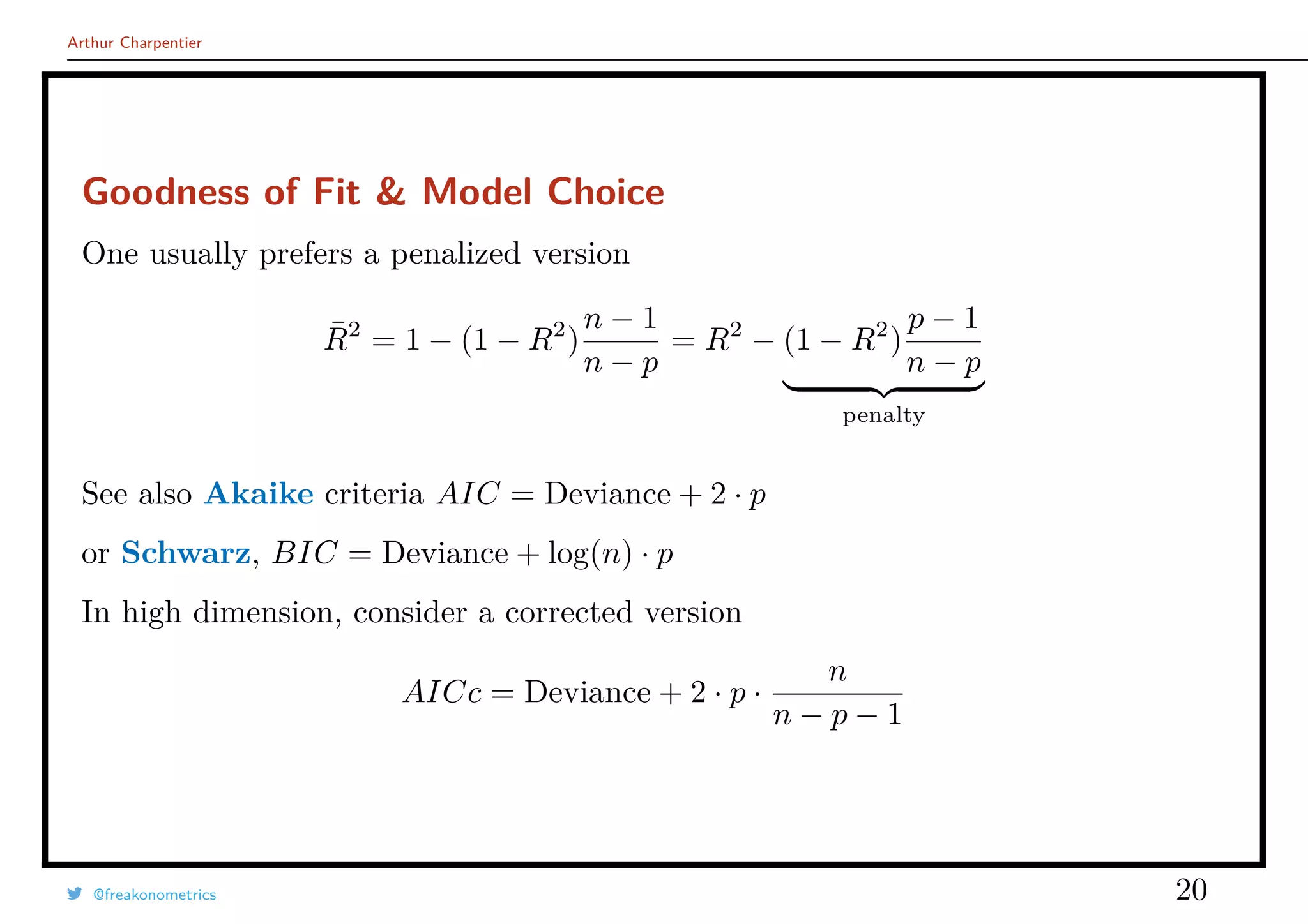 Arthur Charpentier
Goodness of Fit & Model Choice
One usually prefers a penalized version
¯R2
= 1 − (1 − R2
)
n − 1
n − p
= R2
− (1 − R2
)
p − 1
n − p
penalty
See also Akaike criteria AIC = Deviance + 2 · p
or Schwarz, BIC = Deviance + log(n) · p
In high dimension, consider a corrected version
AICc = Deviance + 2 · p ·
n
n − p − 1
@freakonometrics 20
 