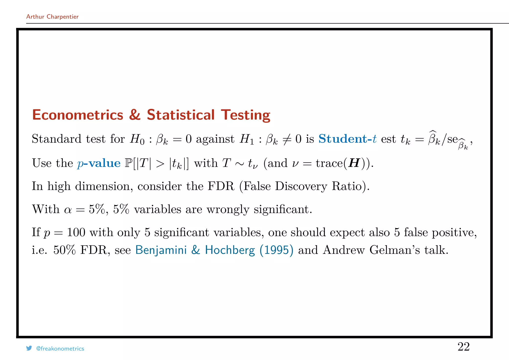 Arthur Charpentier
Econometrics & Statistical Testing
Standard test for H0 : βk = 0 against H1 : βk = 0 is Student-t est tk = βk/seβk
,
Use the p-value P[|T| > |tk|] with T ∼ tν (and ν = trace(H)).
In high dimension, consider the FDR (False Discovery Ratio).
With α = 5%, 5% variables are wrongly signiﬁcant.
If p = 100 with only 5 signiﬁcant variables, one should expect also 5 false positive,
i.e. 50% FDR, see Benjamini & Hochberg (1995) and Andrew Gelman’s talk.
@freakonometrics 22
 