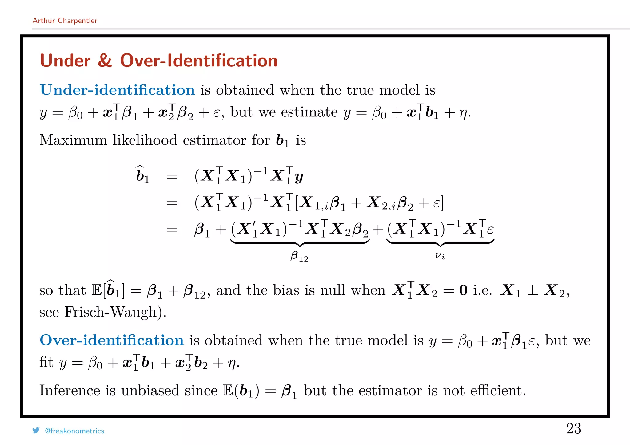 Arthur Charpentier
Under & Over-Identiﬁcation
Under-identiﬁcation is obtained when the true model is
y = β0 + xT
1 β1 + xT
2 β2 + ε, but we estimate y = β0 + xT
1 b1 + η.
Maximum likelihood estimator for b1 is
b1 = (XT
1 X1)−1
XT
1 y
= (XT
1 X1)−1
XT
1 [X1,iβ1 + X2,iβ2 + ε]
= β1 + (X1X1)−1
XT
1 X2β2
β12
+ (XT
1 X1)−1
XT
1 ε
νi
so that E[b1] = β1 + β12, and the bias is null when XT
1 X2 = 0 i.e. X1 ⊥ X2,
see Frisch-Waugh).
Over-identiﬁcation is obtained when the true model is y = β0 + xT
1 β1ε, but we
ﬁt y = β0 + xT
1 b1 + xT
2 b2 + η.
Inference is unbiased since E(b1) = β1 but the estimator is not eﬃcient.
@freakonometrics 23
 