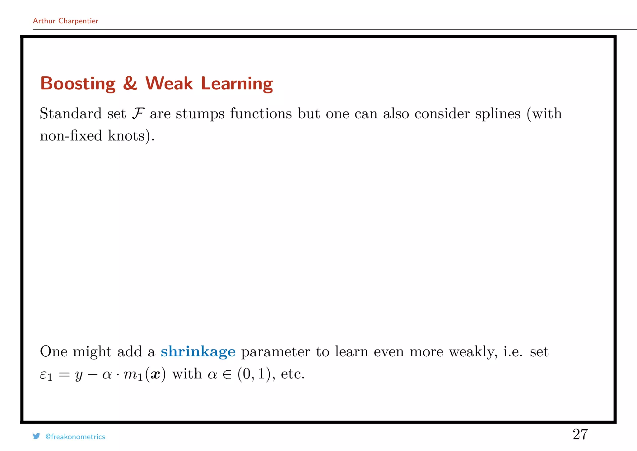 Arthur Charpentier
Boosting & Weak Learning
Standard set F are stumps functions but one can also consider splines (with
non-ﬁxed knots).
One might add a shrinkage parameter to learn even more weakly, i.e. set
ε1 = y − α · m1(x) with α ∈ (0, 1), etc.
@freakonometrics 27
 