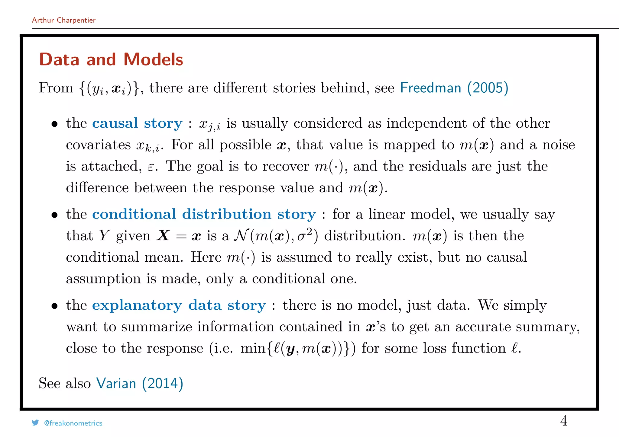 Arthur Charpentier
Data and Models
From {(yi, xi)}, there are diﬀerent stories behind, see Freedman (2005)
• the causal story : xj,i is usually considered as independent of the other
covariates xk,i. For all possible x, that value is mapped to m(x) and a noise
is attached, ε. The goal is to recover m(·), and the residuals are just the
diﬀerence between the response value and m(x).
• the conditional distribution story : for a linear model, we usually say
that Y given X = x is a N(m(x), σ2
) distribution. m(x) is then the
conditional mean. Here m(·) is assumed to really exist, but no causal
assumption is made, only a conditional one.
• the explanatory data story : there is no model, just data. We simply
want to summarize information contained in x’s to get an accurate summary,
close to the response (i.e. min{ (y, m(x))}) for some loss function .
See also Varian (2014)
@freakonometrics 4
 