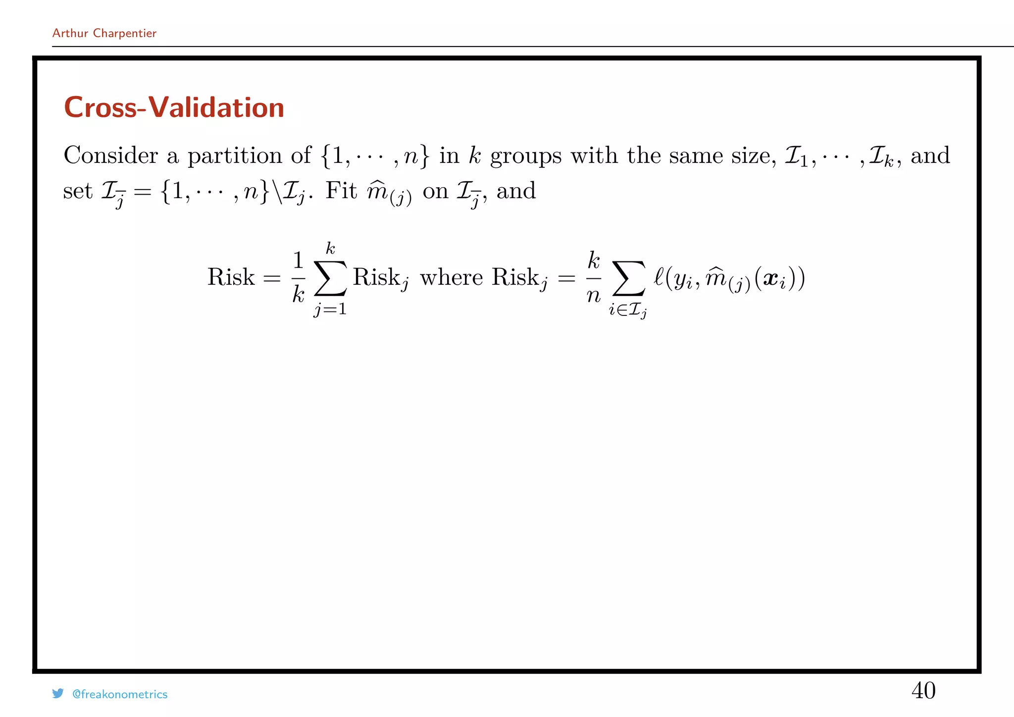 Arthur Charpentier
Cross-Validation
Consider a partition of {1, · · · , n} in k groups with the same size, I1, · · · , Ik, and
set Ij = {1, · · · , n}Ij. Fit m(j) on Ij, and
Risk =
1
k
k
j=1
Riskj where Riskj =
k
n
i∈Ij
(yi, m(j)(xi))
@freakonometrics 40
 