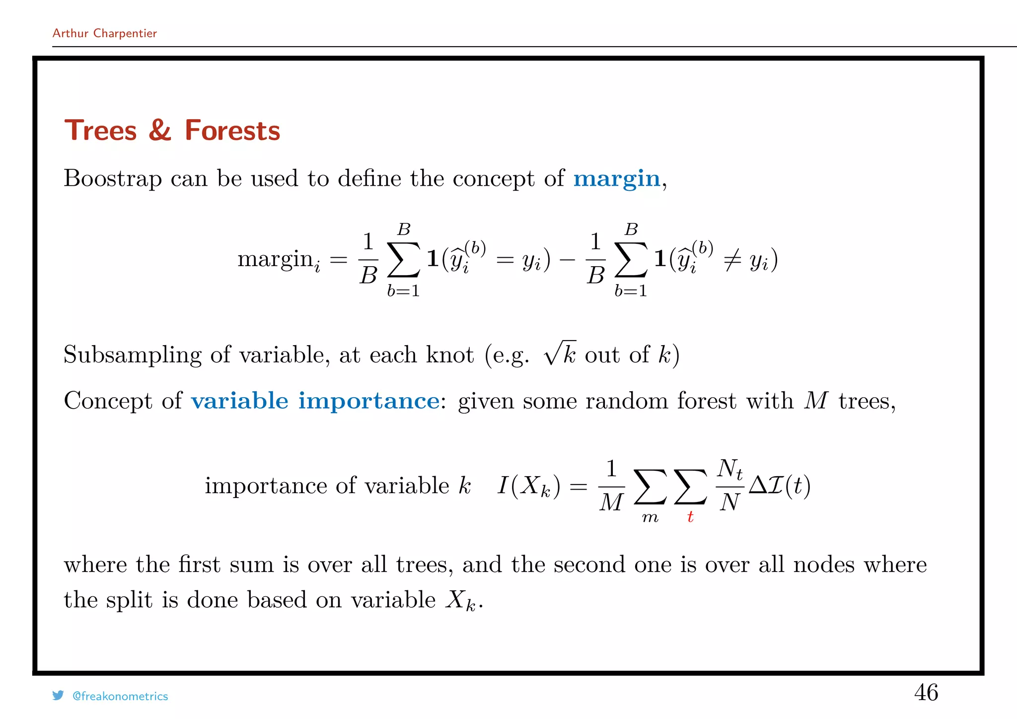 Arthur Charpentier
Trees & Forests
Boostrap can be used to deﬁne the concept of margin,
margini =
1
B
B
b=1
1(y
(b)
i = yi) −
1
B
B
b=1
1(y
(b)
i = yi)
Subsampling of variable, at each knot (e.g.
√
k out of k)
Concept of variable importance: given some random forest with M trees,
importance of variable k I(Xk) =
1
M m t
Nt
N
∆I(t)
where the ﬁrst sum is over all trees, and the second one is over all nodes where
the split is done based on variable Xk.
@freakonometrics 46
 