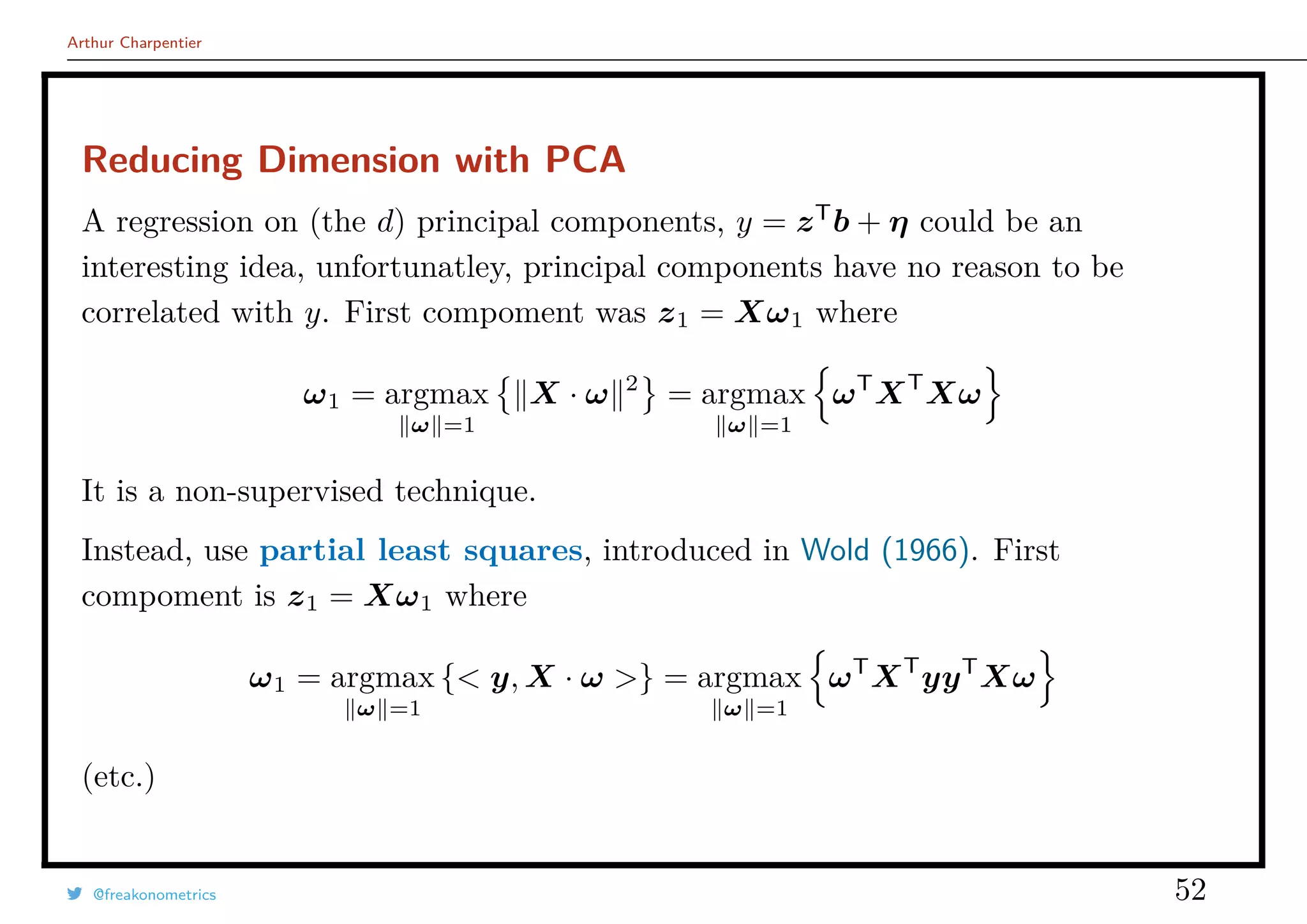 Arthur Charpentier
Reducing Dimension with PCA
A regression on (the d) principal components, y = zT
b + η could be an
interesting idea, unfortunatley, principal components have no reason to be
correlated with y. First compoment was z1 = Xω1 where
ω1 = argmax
ω =1
X · ω 2
= argmax
ω =1
ωT
XT
Xω
It is a non-supervised technique.
Instead, use partial least squares, introduced in Wold (1966). First
compoment is z1 = Xω1 where
ω1 = argmax
ω =1
{< y, X · ω >} = argmax
ω =1
ωT
XT
yyT
Xω
(etc.)
@freakonometrics 52
 
