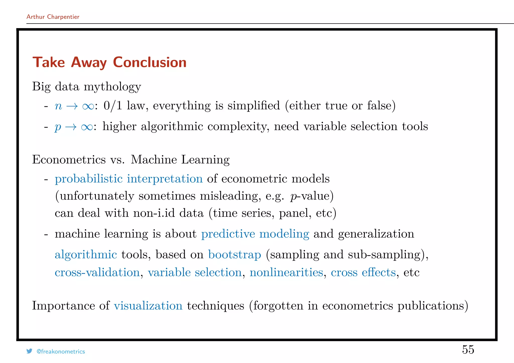 Arthur Charpentier
Take Away Conclusion
Big data mythology
- n → ∞: 0/1 law, everything is simpliﬁed (either true or false)
- p → ∞: higher algorithmic complexity, need variable selection tools
Econometrics vs. Machine Learning
- probabilistic interpretation of econometric models
(unfortunately sometimes misleading, e.g. p-value)
can deal with non-i.id data (time series, panel, etc)
- machine learning is about predictive modeling and generalization
algorithmic tools, based on bootstrap (sampling and sub-sampling),
cross-validation, variable selection, nonlinearities, cross eﬀects, etc
Importance of visualization techniques (forgotten in econometrics publications)
@freakonometrics 55
 