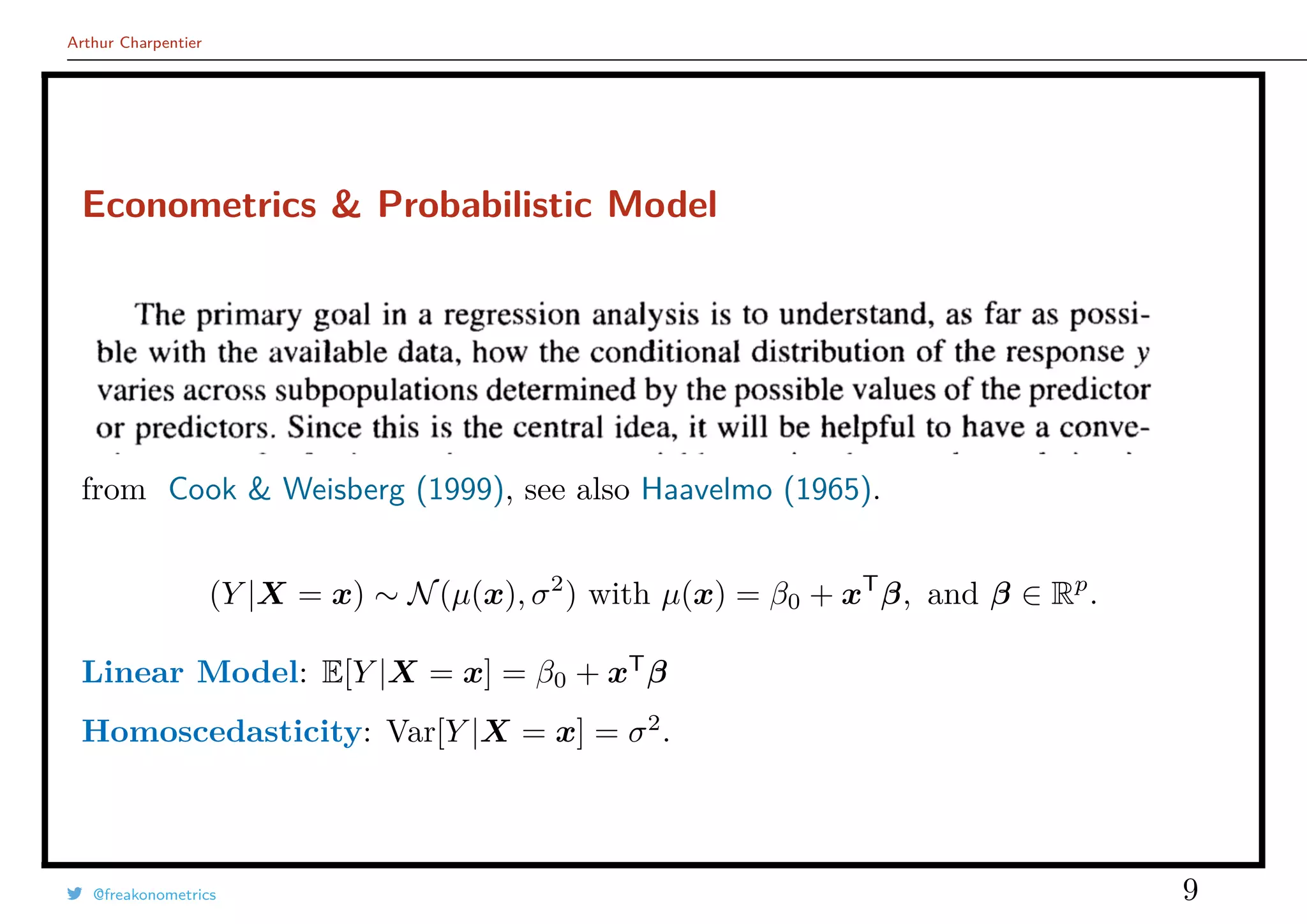 Arthur Charpentier
Econometrics & Probabilistic Model
from Cook & Weisberg (1999), see also Haavelmo (1965).
(Y |X = x) ∼ N(µ(x), σ2
) with µ(x) = β0 + xT
β, and β ∈ Rp
.
Linear Model: E[Y |X = x] = β0 + xT
β
Homoscedasticity: Var[Y |X = x] = σ2
.
@freakonometrics 9
 