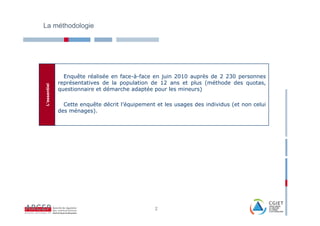 La méthodologie




                Enquête réalisée en face-à-face en juin 2010 auprès de 2 230 personnes
              représentatives de la population de 12 ans et plus (méthode des quotas,
L’essentiel




              questionnaire et démarche adaptée pour les mineurs)

                Cette enquête décrit l’équipement et les usages des individus (et non celui
              des ménages).




                                                 2
 