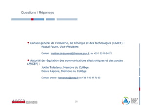 Questions / Réponses




   • Conseil général de l’industrie, de l’énergie et des technologies (CGIET) :
               Pascal Faure, Vice-Président

               Contact : matthias.de-jouvenel@finances.gouv.fr ou +33 1 53 18 54 72


   • Autorité de régulation des communications électroniques et des postes
   (ARCEP) :
               Joëlle Toledano, Membre du Collège
               Denis Rapone, Membre du Collège

               Contact presse : hernandez@arcep.fr ou +33 1 40 47 70 33




                                               29
 