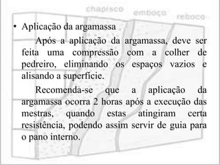 • Aplicação da argamassa
      Após a aplicação da argamassa, deve ser
  feita uma compressão com a colher de
  pedreiro, eliminando os espaços vazios e
  alisando a superfície.
      Recomenda-se que a aplicação da
  argamassa ocorra 2 horas após a execução das
  mestras, quando estas atingiram certa
  resistência, podendo assim servir de guia para
  o pano interno.
 