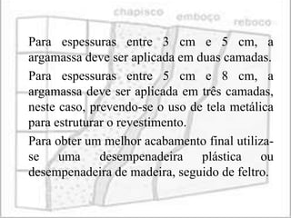 Para espessuras entre 3 cm e 5 cm, a
argamassa deve ser aplicada em duas camadas.
Para espessuras entre 5 cm e 8 cm, a
argamassa deve ser aplicada em três camadas,
neste caso, prevendo-se o uso de tela metálica
para estruturar o revestimento.
Para obter um melhor acabamento final utiliza-
se uma desempenadeira plástica ou
desempenadeira de madeira, seguido de feltro.
 