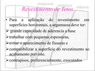 Revestimento de Tetos
• Para a aplicação do revestimento em
  superfícies horizontais, a argamassa deve ter:
 grande capacidade de aderencia a base
trabalhar com pequenas espessuras,
evitar o aparecimento de fissuras e
compatibilizar a superfície do revestimento ao
  acabamento previsto.
contrapisos, preferencialmente, executados
 