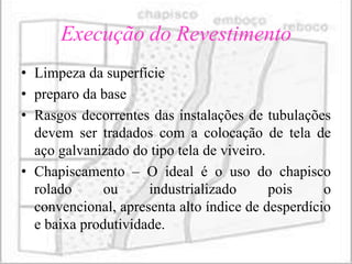 Execução do Revestimento
• Limpeza da superfície
• preparo da base
• Rasgos decorrentes das instalações de tubulações
  devem ser tradados com a colocação de tela de
  aço galvanizado do tipo tela de viveiro.
• Chapiscamento – O ideal é o uso do chapisco
  rolado      ou     industrializado       pois    o
  convencional, apresenta alto índice de desperdício
  e baixa produtividade.
 
