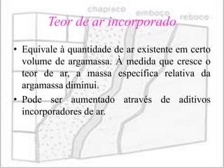 Teor de ar incorporado
• Equivale à quantidade de ar existente em certo
  volume de argamassa. À medida que cresce o
  teor de ar, a massa específica relativa da
  argamassa diminui.
• Pode ser aumentado através de aditivos
  incorporadores de ar.
 
