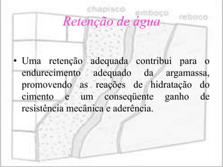 Retenção de água

• Uma retenção adequada contribui para o
  endurecimento adequado da argamassa,
  promovendo as reações de hidratação do
  cimento e um conseqüente ganho de
  resistência mecânica e aderência.
 