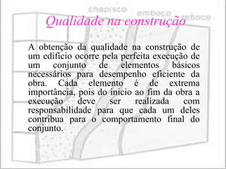 Qualidade na construção
A obtenção da qualidade na construção de
um edifício ocorre pela perfeita execução de
um conjunto de elementos básicos
necessários para desempenho eficiente da
obra. Cada elemento é de extrema
importância, pois do inicio ao fim da obra a
execução     deve    ser    realizada   com
responsabilidade para que cada um deles
contribua para o comportamento final do
conjunto.
 