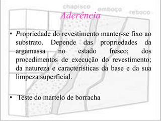 Aderência
• Propriedade do revestimento manter-se fixo ao
  substrato. Depende das propriedades da
  argamassa     no     estado     fresco;    dos
  procedimentos de execução do revestimento;
  da natureza e características da base e da sua
  limpeza superficial.

• Teste do martelo de borracha
 