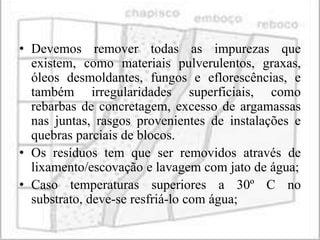 • Devemos remover todas as impurezas que
  existem, como materiais pulverulentos, graxas,
  óleos desmoldantes, fungos e eflorescências, e
  também irregularidades superficiais, como
  rebarbas de concretagem, excesso de argamassas
  nas juntas, rasgos provenientes de instalações e
  quebras parciais de blocos.
• Os resíduos tem que ser removidos através de
  lixamento/escovação e lavagem com jato de água;
• Caso temperaturas superiores a 30º C no
  substrato, deve-se resfriá-lo com água;
 
