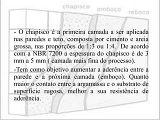 - O chapisco é a primeira camada a ser aplicada
nas paredes e teto, composta por cimento e areia
grossa, nas proporções de 1:3 ou 1:4. De acordo
com a NBR 7200 a espessura do chapisco é de 3
mm a 5 mm ( camada mais fina do processo).
-Tem como objetivo aumentar a aderência entre a
parede e a próxima camada (emboço). Quanto
maior o contato entre a argamassa e o substrato de
superfície rugosa, melhor a sua resistência de
aderência.
 