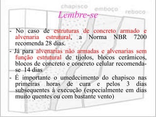 Lembre-se
- No caso de estruturas de concreto armado e
  alvenaria estrutural, a Norma NBR 7200
  recomenda 28 dias.
- Já para alvenarias não armadas e alvenarias sem
  função estrutural de tijolos, blocos cerâmicos,
  blocos de concreto e concreto celular recomenda-
  se 14 dias
- É importante o umedecimento do chapisco nas
  primeiras horas de cura e pelos 3 dias
  subsequentes à execução (especialmente em dias
  muito quentes ou com bastante vento)
 