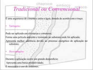 Tradicional ou Convencional
É uma argamassa de cimento e areia e água, dosada de acordo com o traço.

• Vantagens:

Pode ser aplicado em alvenarias e estruturas;
Forma uma película aderente e resistente no substrato onde foi aplicada;
Apresenta melhor aderência devido ao processo energético de aplicação no
   substrato;

• Desvantagens:

Durante a aplicação ocorre um grande desperdício;
Apresenta uma baixa produtividade;
É necessário o uso de andaimes.
 