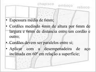• Espessura média de 6mm;
• Cordões medindo 4mm de altura por 6mm de
  largura e 6mm de distancia entre um cordão e
  outro;
• Cordões devem ser paralelos entre si;
• Aplicar com a desempenadeira de aço
  inclinada em 60º em relação a superfície;
 