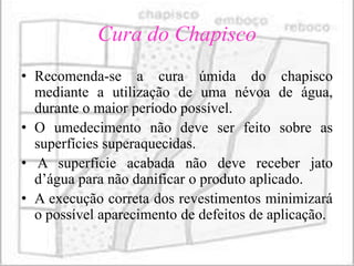 Cura do Chapisco
• Recomenda-se a cura úmida do chapisco
  mediante a utilização de uma névoa de água,
  durante o maior período possível.
• O umedecimento não deve ser feito sobre as
  superfícies superaquecidas.
• A superfície acabada não deve receber jato
  d’água para não danificar o produto aplicado.
• A execução correta dos revestimentos minimizará
  o possível aparecimento de defeitos de aplicação.
 