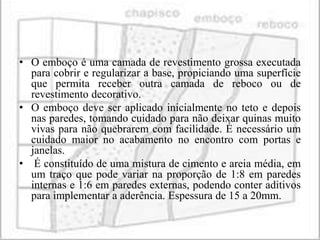 • O emboço é uma camada de revestimento grossa executada
  para cobrir e regularizar a base, propiciando uma superfície
  que permita receber outra camada de reboco ou de
  revestimento decorativo.
• O emboço deve ser aplicado inicialmente no teto e depois
  nas paredes, tomando cuidado para não deixar quinas muito
  vivas para não quebrarem com facilidade. É necessário um
  cuidado maior no acabamento no encontro com portas e
  janelas.
• É constituído de uma mistura de cimento e areia média, em
  um traço que pode variar na proporção de 1:8 em paredes
  internas e 1:6 em paredes externas, podendo conter aditivos
  para implementar a aderência. Espessura de 15 a 20mm.
 